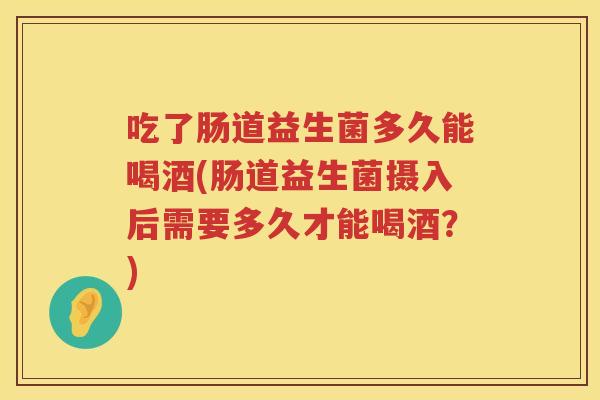 吃了肠道益生菌多久能喝酒(肠道益生菌摄入后需要多久才能喝酒？)