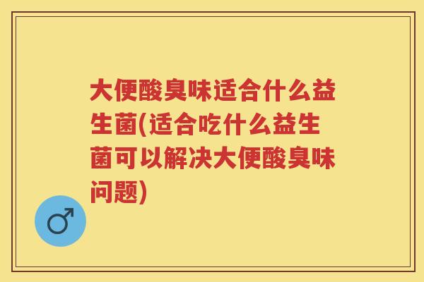 大便酸臭味适合什么益生菌(适合吃什么益生菌可以解决大便酸臭味问题)