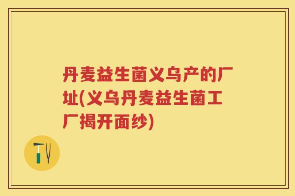 丹麦益生菌义乌产的厂址(义乌丹麦益生菌工厂揭开面纱) 丹麦益生菌义乌产的厂址(义乌丹麦益生菌工厂揭开面纱)