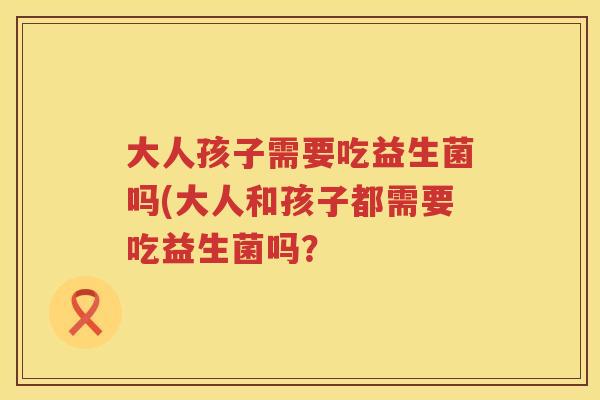 大人孩子需要吃益生菌吗(大人和孩子都需要吃益生菌吗? 大人孩子需要吃益生菌吗(大人和孩子都需要吃益生菌吗?
