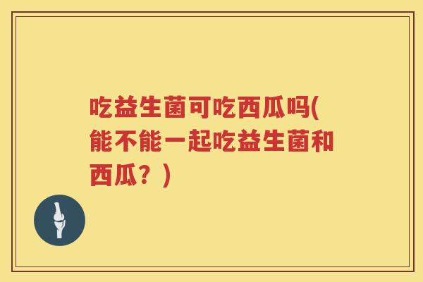 吃益生菌可吃西瓜吗(能不能一起吃益生菌和西瓜?) 吃益生菌可吃西瓜吗(能不能一起吃益生菌和西瓜?)