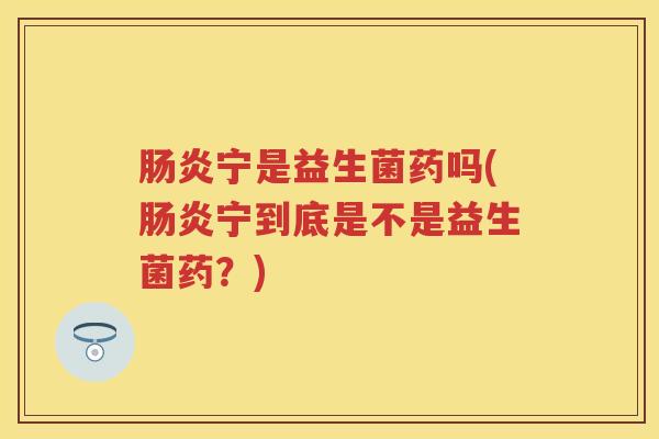 宁是益生菌药吗(宁到底是不是益生菌药?) 宁是益生菌药吗(宁到底是不是益生菌药?)