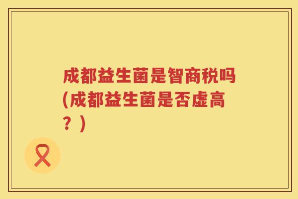 成都益生菌是智商税吗(成都益生菌是否虚高？)
