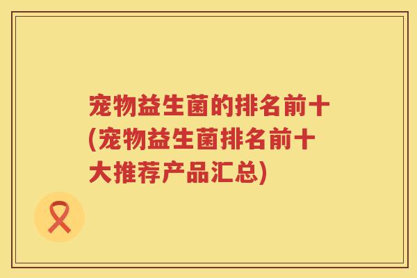 宠物益生菌的排名前十(宠物益生菌排名前十大推荐产品汇总) 宠物益生菌的排名前十(宠物益生菌排名前十大推荐产品汇总)