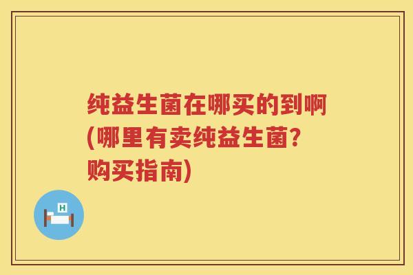 纯益生菌在哪买的到啊(哪里有卖纯益生菌?购买指南) 纯益生菌在哪买的到啊(哪里有卖纯益生菌?购买指南)