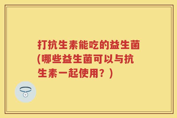 打抗生素能吃的益生菌(哪些益生菌可以与抗生素一起使用？)