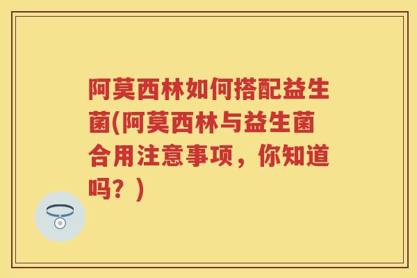 阿莫西林如何搭配益生菌(阿莫西林与益生菌合用注意事项,你知道吗?) 阿莫西林如何搭配益生菌(阿莫西林与益生菌合用注意事项,你知道吗?)