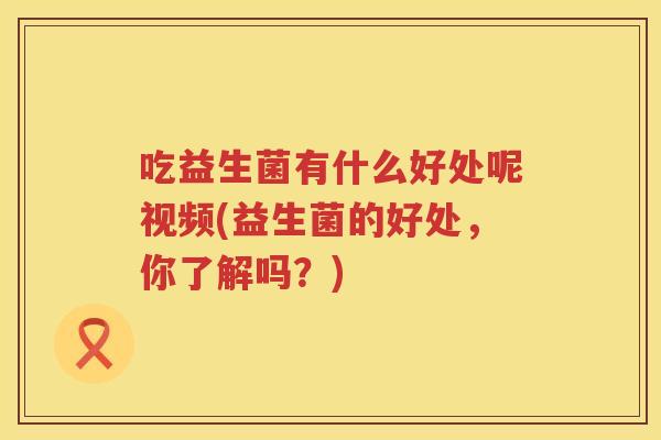 吃益生菌有什么好处呢视频(益生菌的好处,你了解吗?) 吃益生菌有什么好处呢视频(益生菌的好处,你了解吗?)
