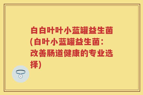 白白叶叶小蓝罐益生菌(白叶小蓝罐益生菌:改善肠道健康的专业选择) 白白叶叶小蓝罐益生菌(白叶小蓝罐益生菌:改善肠道健康的专业选择)