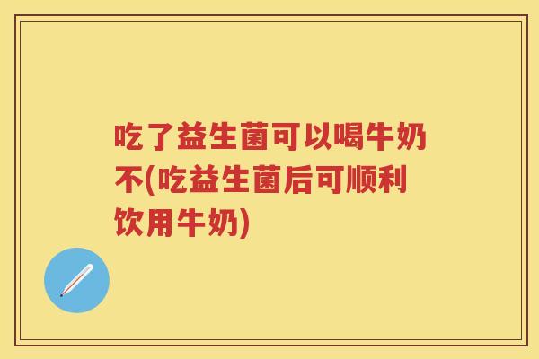 吃了益生菌可以喝牛奶不(吃益生菌后可顺利饮用牛奶) 吃了益生菌可以喝牛奶不(吃益生菌后可顺利饮用牛奶)