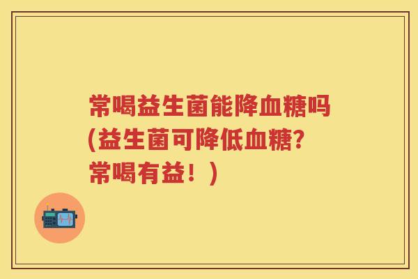 常喝益生菌能降吗(益生菌可降低?常喝有益!) 常喝益生菌能降吗(益生菌可降低?常喝有益!)