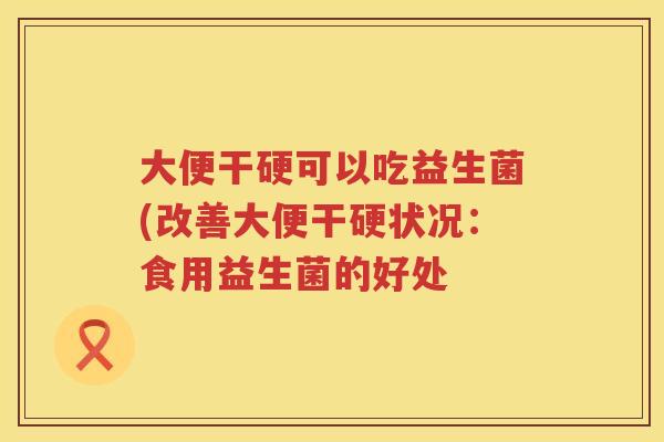 大便干硬可以吃益生菌(改善大便干硬状况：食用益生菌的好处