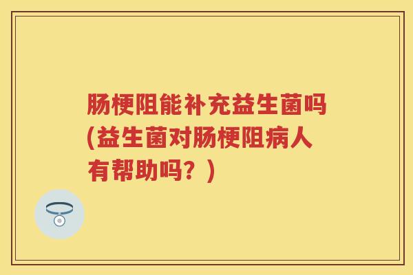 肠梗阻能补充益生菌吗(益生菌对肠梗阻人有帮助吗?) 肠梗阻能补充益生菌吗(益生菌对肠梗阻人有帮助吗?)
