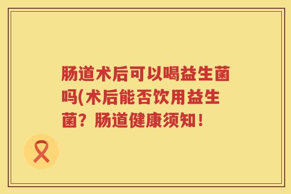 肠道术后可以喝益生菌吗(术后能否饮用益生菌?肠道健康须知! 肠道术后可以喝益生菌吗(术后能否饮用益生菌?肠道健康须知!