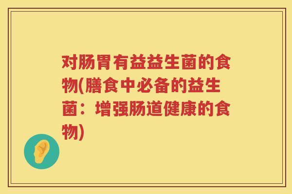 对肠胃有益益生菌的食物(膳食中必备的益生菌:增强肠道健康的食物) 对肠胃有益益生菌的食物(膳食中必备的益生菌:增强肠道健康的食物)