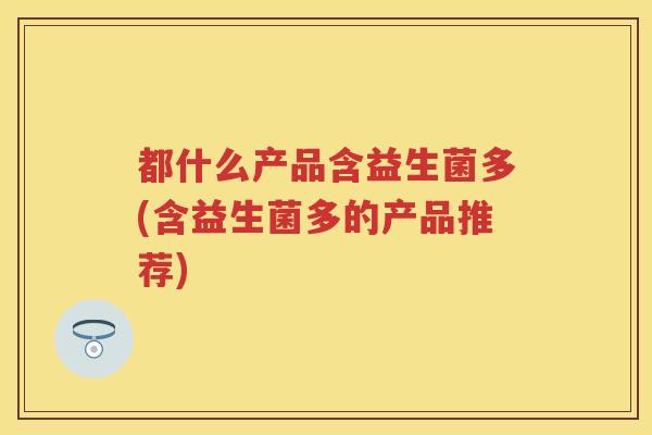 都什么产品含益生菌多(含益生菌多的产品推荐) 都什么产品含益生菌多(含益生菌多的产品推荐)