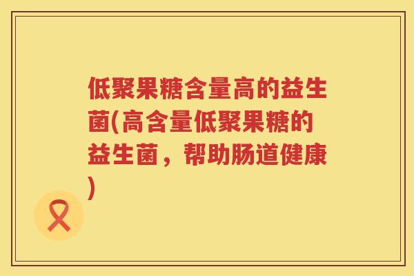 低聚果糖含量高的益生菌(高含量低聚果糖的益生菌,帮助肠道健康) 低聚果糖含量高的益生菌(高含量低聚果糖的益生菌,帮助肠道健康)