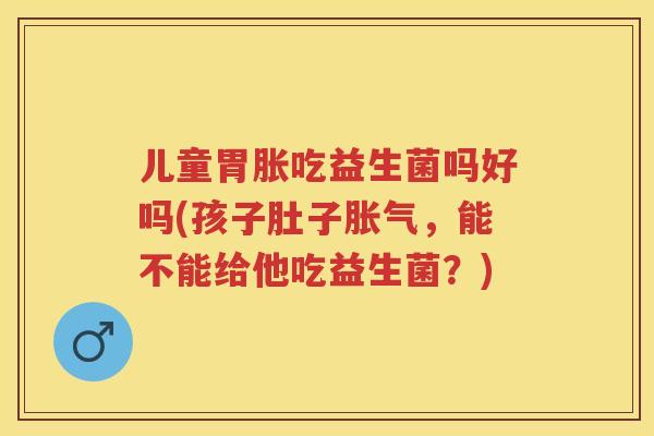 儿童胃胀吃益生菌吗好吗(孩子肚子，能不能给他吃益生菌？)