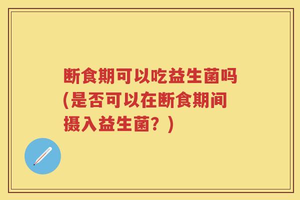 断食期可以吃益生菌吗(是否可以在断食期间摄入益生菌?) 断食期可以吃益生菌吗(是否可以在断食期间摄入益生菌?)