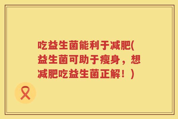 吃益生菌能利于(益生菌可助于瘦身，想吃益生菌正解！)