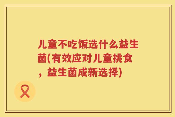 儿童不吃饭选什么益生菌(有效应对儿童挑食,益生菌成新选择) 儿童不吃饭选什么益生菌(有效应对儿童挑食,益生菌成新选择)