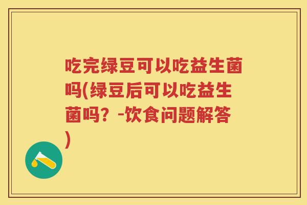 吃完绿豆可以吃益生菌吗(绿豆后可以吃益生菌吗?-饮食问题解答) 吃完绿豆可以吃益生菌吗(绿豆后可以吃益生菌吗?-饮食问题解答)