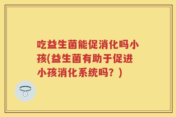 吃益生菌能促消化吗小孩(益生菌有助于促进小孩消化系统吗?) 吃益生菌能促消化吗小孩(益生菌有助于促进小孩消化系统吗?)