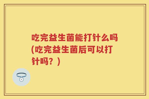 吃完益生菌能打针么吗(吃完益生菌后可以打针吗？)
