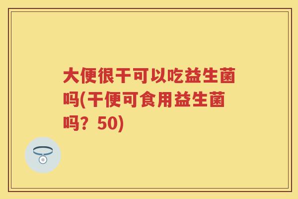 大便很干可以吃益生菌吗(干便可食用益生菌吗？50)