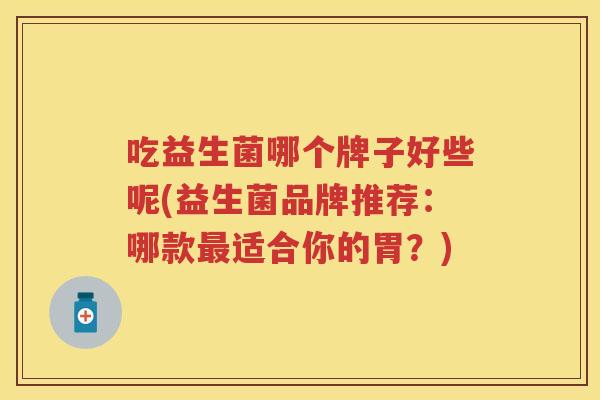 吃益生菌哪个牌子好些呢(益生菌品牌推荐:哪款适合你的胃?) 吃益生菌哪个牌子好些呢(益生菌品牌推荐:哪款适合你的胃?)