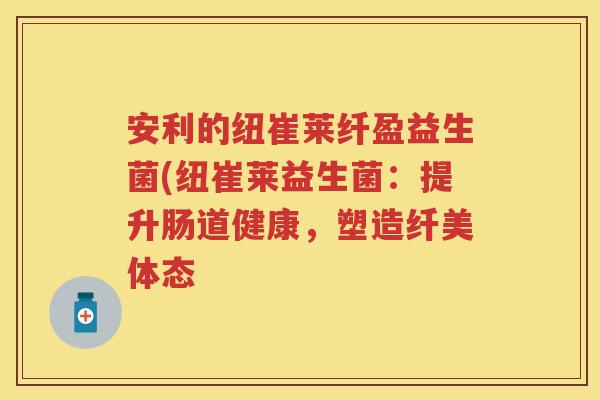 安利的纽崔莱纤盈益生菌(纽崔莱益生菌:提升肠道健康,塑造纤美体态 安利的纽崔莱纤盈益生菌(纽崔莱益生菌:提升肠道健康,塑造纤美体态