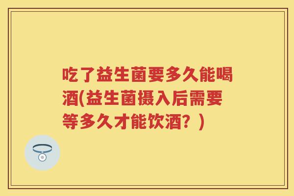 吃了益生菌要多久能喝酒(益生菌摄入后需要等多久才能饮酒?) 吃了益生菌要多久能喝酒(益生菌摄入后需要等多久才能饮酒?)