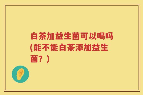 白茶加益生菌可以喝吗(能不能白茶添加益生菌？)