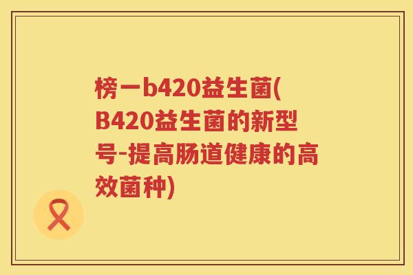 榜一b420益生菌(B420益生菌的新型号-提高肠道健康的高效菌种)