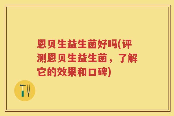 恩贝生益生菌好吗(评测恩贝生益生菌，了解它的效果和口碑)
