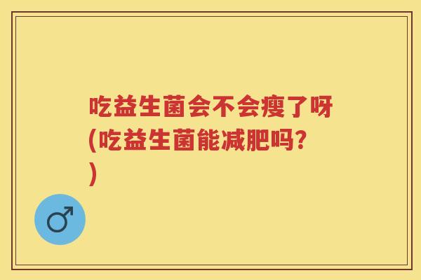 吃益生菌会不会瘦了呀(吃益生菌能吗?) 吃益生菌会不会瘦了呀(吃益生菌能吗?)