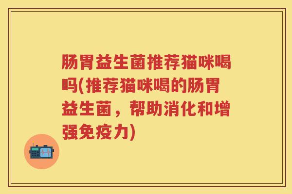 肠胃益生菌推荐猫咪喝吗(推荐猫咪喝的肠胃益生菌，帮助消化和增强力)