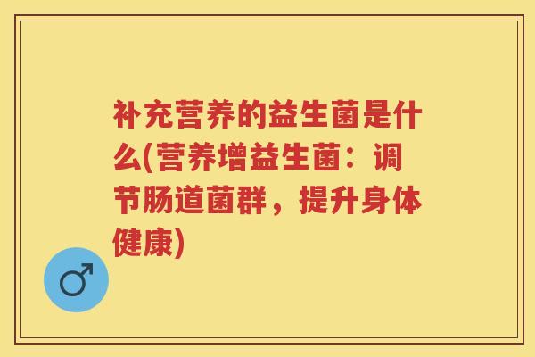 补充营养的益生菌是什么(营养增益生菌:调节肠道菌群,提升身体健康) 补充营养的益生菌是什么(营养增益生菌:调节肠道菌群,提升身体健康)