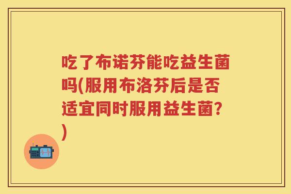 吃了布诺芬能吃益生菌吗(服用布洛芬后是否适宜同时服用益生菌?) 吃了布诺芬能吃益生菌吗(服用布洛芬后是否适宜同时服用益生菌?)