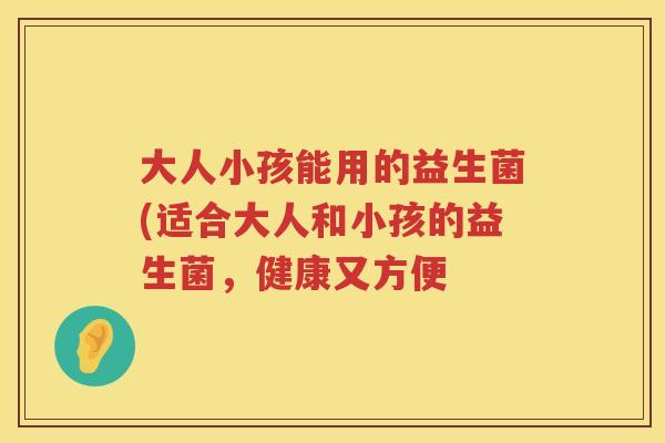 大人小孩能用的益生菌(适合大人和小孩的益生菌,健康又方便 大人小孩能用的益生菌(适合大人和小孩的益生菌,健康又方便