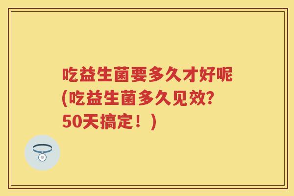 吃益生菌要多久才好呢(吃益生菌多久见效？50天搞定！)