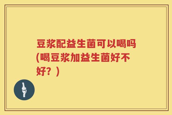 豆浆配益生菌可以喝吗(喝豆浆加益生菌好不好?) 豆浆配益生菌可以喝吗(喝豆浆加益生菌好不好?)