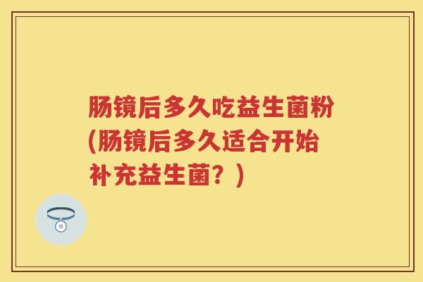 肠镜后多久吃益生菌粉(肠镜后多久适合开始补充益生菌?) 肠镜后多久吃益生菌粉(肠镜后多久适合开始补充益生菌?)
