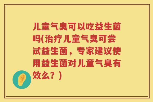 儿童气臭可以吃益生菌吗(儿童气臭可尝试益生菌,专家建议使用益生菌对儿童气臭有效么?) 儿童气臭可以吃益生菌吗(儿童气臭可尝试益生菌,专家建议使用益生菌对儿童气臭有效么?)