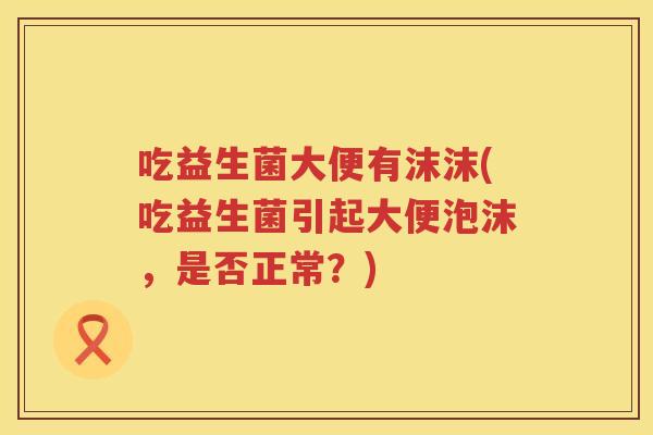 吃益生菌大便有沫沫(吃益生菌引起大便泡沫,是否正常?) 吃益生菌大便有沫沫(吃益生菌引起大便泡沫,是否正常?)
