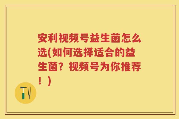 安利视频号益生菌怎么选(如何选择适合的益生菌？视频号为你推荐！)