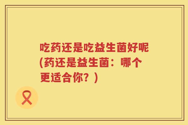吃药还是吃益生菌好呢(药还是益生菌：哪个更适合你？)