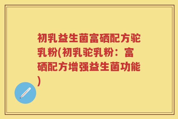 初乳益生菌富硒配方驼乳粉(初乳驼乳粉:富硒配方增强益生菌功能) 初乳益生菌富硒配方驼乳粉(初乳驼乳粉:富硒配方增强益生菌功能)
