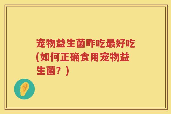 宠物益生菌咋吃好吃(如何正确食用宠物益生菌?) 宠物益生菌咋吃好吃(如何正确食用宠物益生菌?)