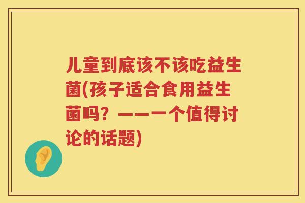 儿童到底该不该吃益生菌(孩子适合食用益生菌吗？——一个值得讨论的话题)